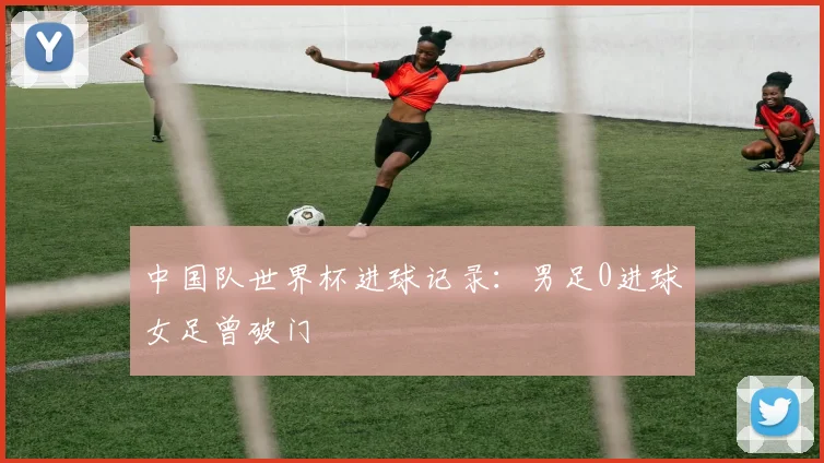 中国队世界杯进球记录:男足0进球女足曾破门