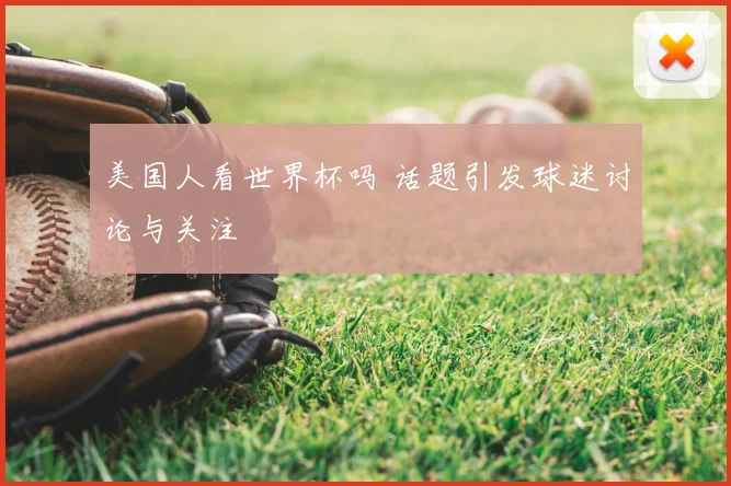 美国人看世界杯吗 话题引发球迷讨论与关注