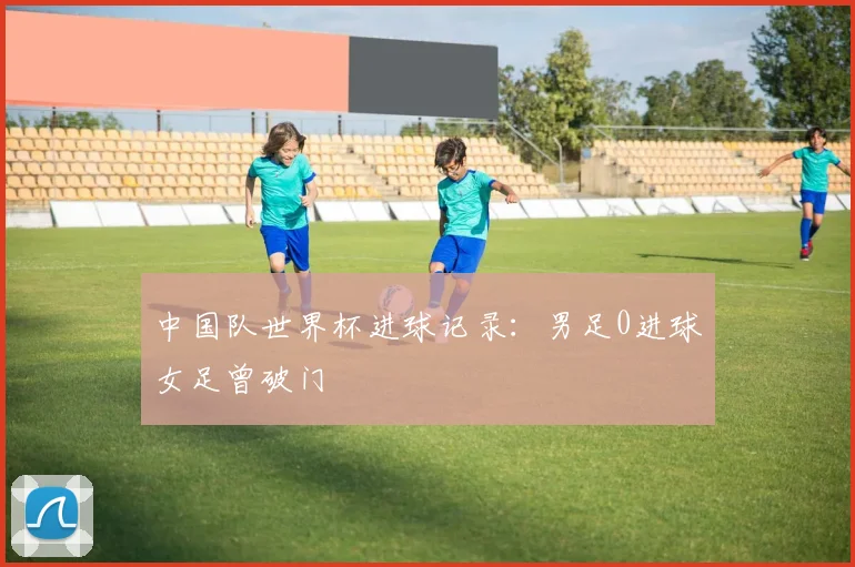 中国队世界杯进球记录:男足0进球女足曾破门