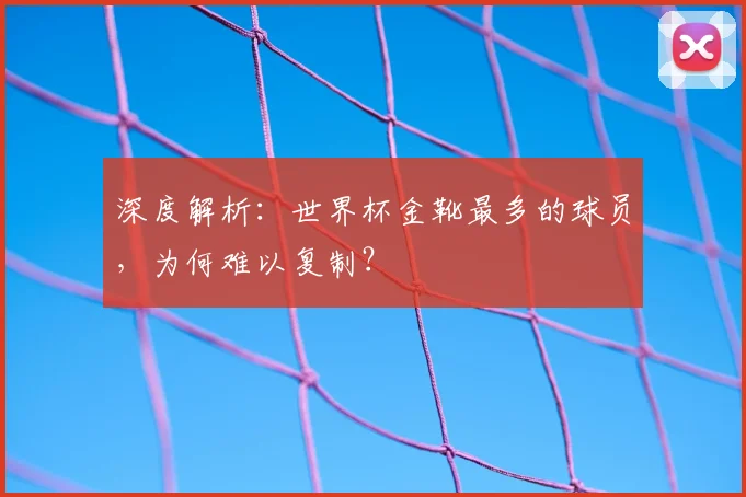 深度解析:世界杯金靴最多的球员,为何难以复制?