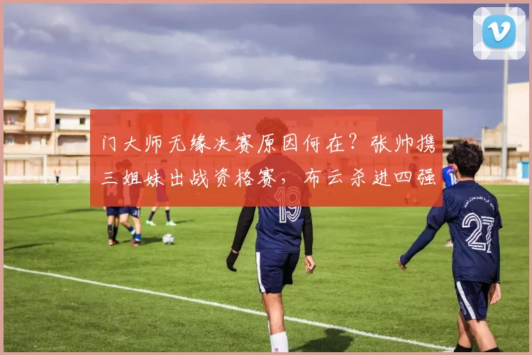 门大师无缘决赛原因何在?张帅携三姐妹出战资格赛,布云杀进四强