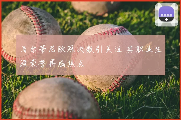 马尔蒂尼欧冠次数引关注 其职业生涯荣誉再成焦点