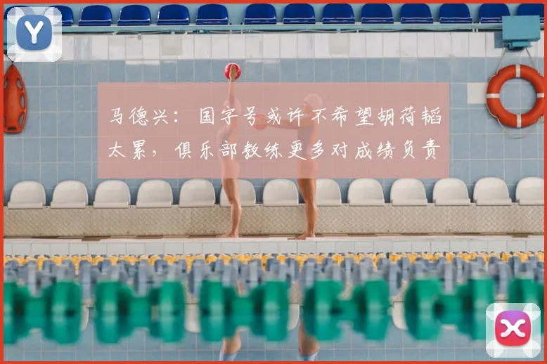马德兴:国字号或许不希望胡荷韬太累,俱乐部教练更多对成绩负责